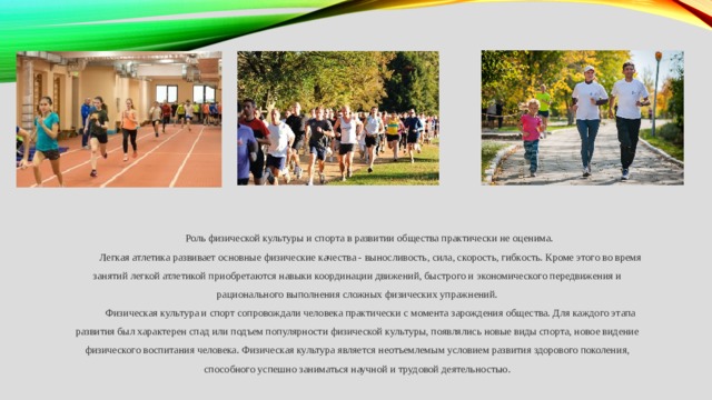 Роль физической культуры и спорта в развитии общества практически не оценима. Легкая атлетика развивает основные физические качества - выносливость, сила, скорость, гибкость. Кроме этого во время занятий легкой атлетикой приобретаются навыки координации движений, быстрого и экономического передвижения и рационального выполнения сложных физических упражнений. Физическая культура и спорт сопровождали человека практически с момента зарождения общества. Для каждого этапа развития был характерен спад или подъем популярности физической культуры, появлялись новые виды спорта, новое видение физического воспитания человека. Физическая культура является неотъемлемым условием развития здорового поколения, способного успешно заниматься научной и трудовой деятельностью. 