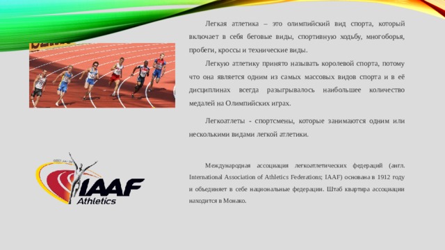 Легкая атлетика – это олимпийский вид спорта, который включает в себя беговые виды, спортивную ходьбу, многоборья, пробеги, кроссы и технические виды. Легкую атлетику принято называть королевой спорта, потому что она является одним из самых массовых видов спорта и в её дисциплинах всегда разыгрывалось наибольшее количество медалей на Олимпийских играх. Легкоатлеты - спортсмены, которые занимаются одним или несколькими видами легкой атлетики. Международная ассоциация легкоатлетических федераций (англ. International Association of Athletics Federations; IAAF) основана в 1912 году и объединяет в себе национальные федерации. Штаб квартира ассоциации находится в Монако. 