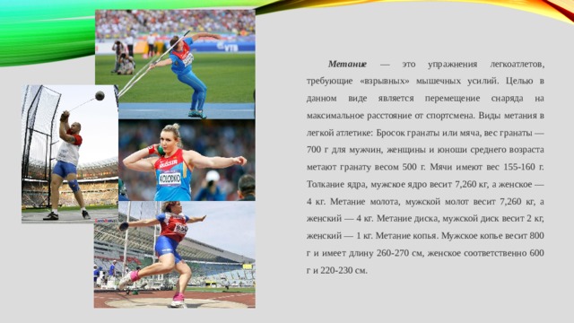 Метание — это упражнения легкоатлетов, требующие «взрывных» мышечных усилий. Целью в данном виде является перемещение снаряда на максимальное расстояние от спортсмена. Виды метания в легкой атлетике: Бросок гранаты или мяча, вес гранаты — 700 г для мужчин, женщины и юноши среднего возраста метают гранату весом 500 г. Мячи имеют вес 155-160 г. Толкание ядра, мужское ядро весит 7,260 кг, а женское — 4 кг. Метание молота, мужской молот весит 7,260 кг, а женский — 4 кг. Метание диска, мужской диск весит 2 кг, женский — 1 кг. Метание копья. Мужское копье весит 800 г и имеет длину 260-270 см, женское соответственно 600 г и 220-230 см. 