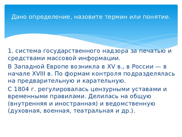 Дано определение, назовите термин или понятие.   1. система государственного надзора за печатью и средствами массовой информации. В Западной Европе возникла в XV в., в России — в начале XVIII в. По формам контроля подразделялась на предварительную и карательную. С 1804 г. регулировалась цензурными уставами и временными правилами. Делилась на общую (внутренняя и иностранная) и ведомственную (духовная, военная, театральная и др.). 