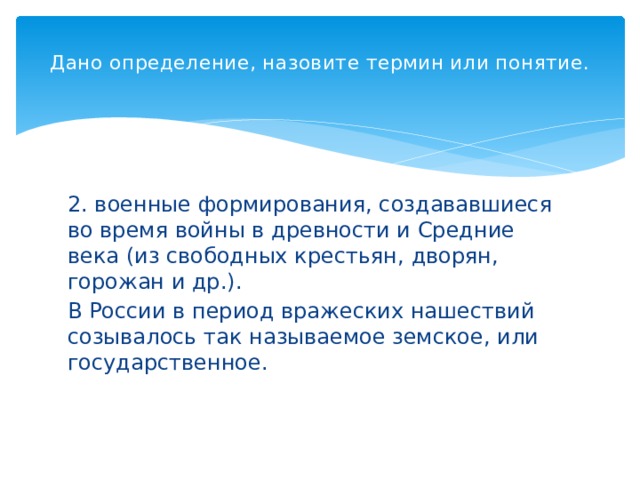 Дано определение, назовите термин или понятие.   2. военные формирования, создававшиеся во время войны в древности и Средние века (из свободных крестьян, дворян, горожан и др.). В России в период вражеских нашествий созывалось так называемое земское, или государственное. 