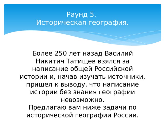 Раунд 5.  Историческая география.   Более 250 лет назад Василий Никитич Татищев взялся за написание общей Российской истории и, начав изучать источники, пришел к выводу, что написание истории без знания географии невозможно. Предлагаю вам ниже задачи по исторической географии России. 