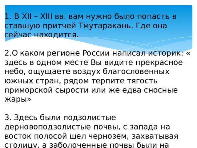 1. В XII – XIII вв. вам нужно было попасть в ставшую притчей Тмутаракань. Где она сейчас находится. 2.О каком регионе России написал историк: « здесь в одном месте Вы видите прекрасное небо, ощущаете воздух благословенных южных стран, рядом терпите тягость приморской сырости или же едва сносные жары»   3. Здесь были подзолистые дерновоподзолистые почвы, с запада на восток полосой шел чернозем, захватывая столицу, а заболоченные почвы были на севере. О каком государстве идет речь. 