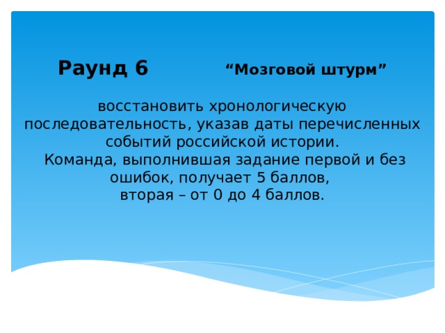   Раунд 6 “Мозговой штурм” восстановить хронологическую последовательность, указав даты перечисленных событий российской истории.  Команда, выполнившая задание первой и без ошибок, получает 5 баллов, вторая – от 0 до 4 баллов. 