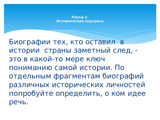   Раунд 2.  Исторические портреты   Биографии тех, кто оставил  в истории  страны заметный след, - это в какой-то мере ключ  пониманию самой истории. По отдельным фрагментам биографий различных исторических личностей попробуйте определить, о ком идее речь. 
