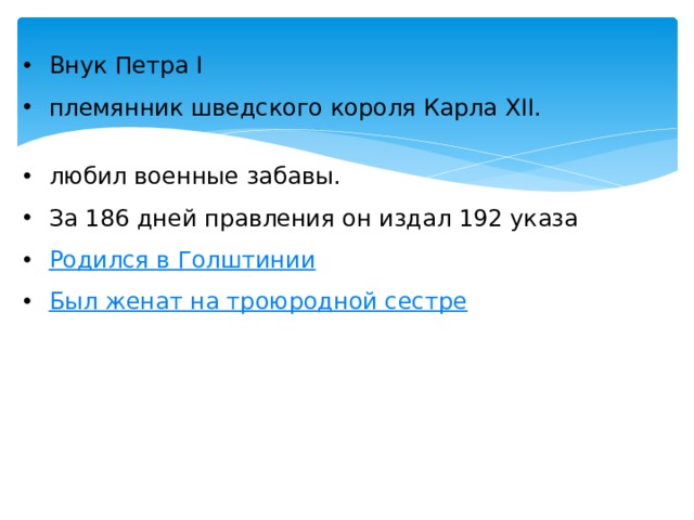   Внук Петра I племянник шведского короля Карла XII. любил военные забавы.  За 186 дней правления он издал 192 указа Родился в Голштинии Был женат на троюродной сестре 