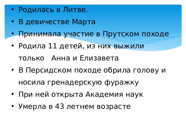 Родилась в Литве. В девичестве Марта Принимала участие в Прутском походе Родила 11 детей, из них выжили только Анна и Елизавета В Персидском походе обрила голову и носила гренадерскую фуражку При ней открыта Академия наук Умерла в 43 летнем возрасте 