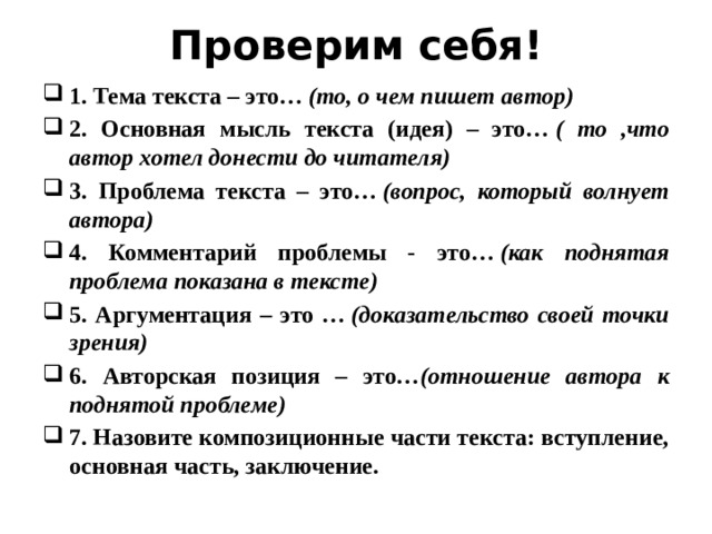 Проверим себя! 1. Тема текста – это…  (то, о чем пишет автор) 2. Основная мысль текста (идея) – это…  ( то ,что автор хотел донести до читателя) 3. Проблема текста – это…  (вопрос, который волнует автора) 4. Комментарий проблемы - это…  (как поднятая проблема показана в тексте) 5. Аргументация – это …  (доказательство своей точки зрения) 6. Авторская позиция – это …(отношение автора к поднятой проблеме) 7. Назовите композиционные части текста: вступление, основная часть, заключение. 
