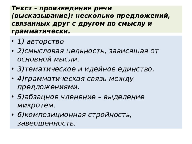 Текст - произведение речи (высказывание): несколько предложений, связанных друг с другом по смыслу и грамматически. 1) авторство 2)смысловая цельность, зависящая от основной мысли. 3)тематическое и идейное единство. 4)грамматическая связь между предложениями. 5)абзацное членение – выделение микротем. 6)композиционная стройность, завершенность. 