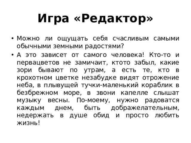 Игра «Редактор» Можно ли ощущать себя счасливым самыми обычными земными радостями? А это зависет от самого человека! Кто-то и первацветов не замичаит, ктото забыл, какие зори бывают по утрам, а есть те, кто в крохотном цветке незабудке видят отрожение неба, в плывущей тучки-маленький кораблик в безбрежном море, в звони капелле слышат музыку весны. По-моему, нужно радоватся каждым днем, быть дображелательным, недержать в душе обид и просто любить жизнь! 