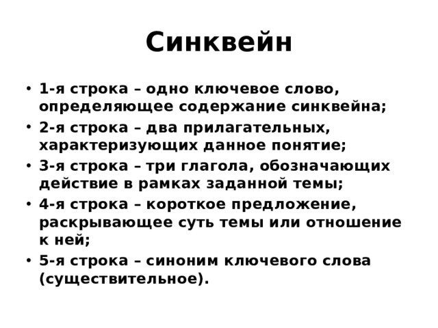 Синквейн 1-я строка – одно ключевое слово, определяющее содержание синквейна; 2-я строка – два прилагательных, характеризующих данное понятие; 3-я строка – три глагола, обозначающих действие в рамках заданной темы; 4-я строка – короткое предложение, раскрывающее суть темы или отношение к ней; 5-я строка – синоним ключевого слова (существительное). 