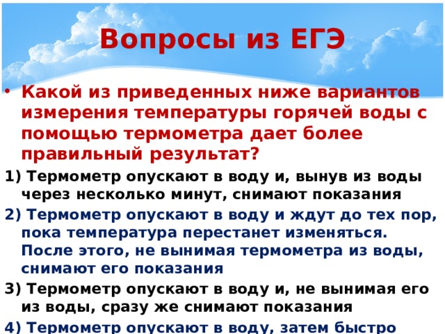 Вопросы из ЕГЭ Какой из приведенных ниже вариантов измерения температуры горячей воды с помощью термометра дает более правильный результат? 1) Термометр опускают в воду и, вынув из воды через несколько минут, снимают показания 2) Термометр опускают в воду и ждут до тех пор, пока температура перестанет изменяться. После этого, не вынимая термометра из воды, снимают его показания 3) Термометр опускают в воду и, не вынимая его из воды, сразу же снимают показания 4) Термометр опускают в воду, затем быстро вынимают из воды и снимают показания 