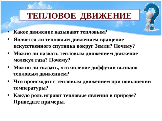 Тепловое движение Какое движение называют тепловым? Является ли тепловым движением вращение искусственного спутника вокруг Земли? Почему? Можно ли назвать тепловым движением движение молекул газа? Почему? Можно ли сказать, что явление диффузии вызвано тепловым движением? Что происходит с тепловым движением при повышении температуры? Какую роль играют тепловые явления в природе? Приведите примеры. 