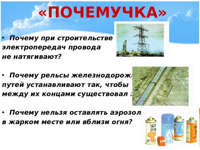  «ПОЧЕМУЧКА» Почему при строительстве линий электропередач провода не натягивают?  Почему рельсы железнодорожных путей устанавливают так, чтобы между их концами существовал зазор?  Почему нельзя оставлять аэрозоли в жарком месте или вблизи огня?  