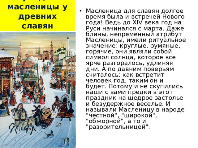  Праздник масленицы у древних славян Масленица для славян долгое время была и встречей Нового года! Ведь до XIV века год на Руси начинался с марта. Даже блины, непременный атрибут Масленицы, имели ритуальное значение: круглые, румяные, горячие, они являли собой символ солнца, которое все ярче разгоралось, удлиняя дни. А по давним поверьям считалось: как встретит человек год, таким он и будет. Потому и не скупились наши с вами предки в этот праздник на щедрое застолье и безудержное веселье. И называли Масленицу в народе 