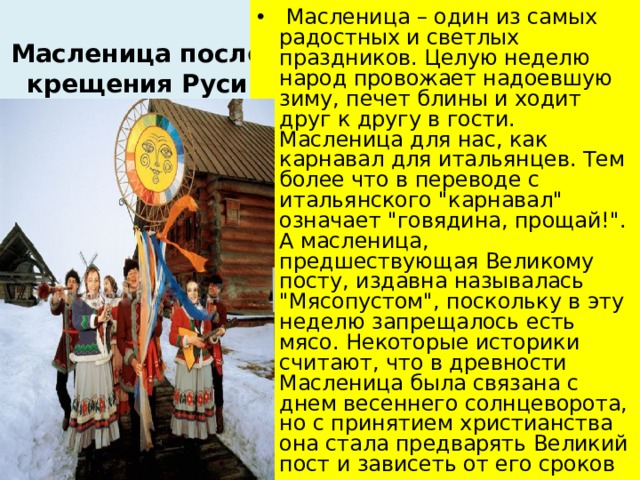 Масленица после крещения Руси  Масленица – один из самых радостных и светлых праздников. Целую неделю народ провожает надоевшую зиму, печет блины и ходит друг к другу в гости. Масленица для нас, как карнавал для итальянцев. Тем более что в переводе с итальянского 