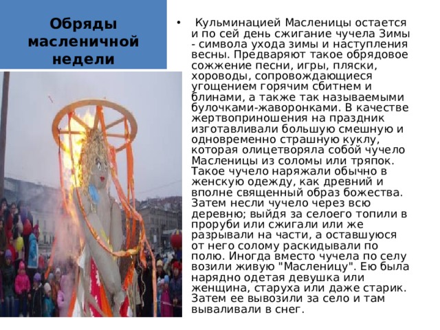 Обряды масленичной недели  Кульминацией Масленицы остается и по сей день сжигание чучела Зимы - символа ухода зимы и наступления весны. Предваряют такое обрядовое сожжение песни, игры, пляски, хороводы, сопровождающиеся угощением горячим сбитнем и блинами, а также так называемыми булочками-жаворонками. В качестве жертвоприношения на праздник изготавливали большую смешную и одновременно страшную куклу, которая олицетворяла собой чучело Масленицы из соломы или тряпок. Такое чучело наряжали обычно в женскую одежду, как древний и вполне священный образ божества. Затем несли чучело через всю деревню; выйдя за селоего топили в проруби или сжигали или же разрывали на части, а оставшуюся от него солому раскидывали по полю. Иногда вместо чучела по селу возили живую 