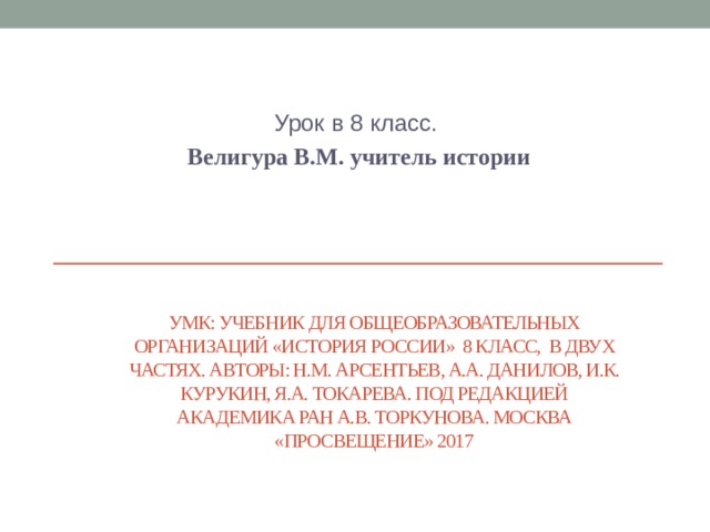 Урок в 8 класс. Велигура В.М. учитель истории УМК: учебник для общеобразовательных организаций «История России» 8 класс, в двух частях. Авторы: Н.М. Арсентьев, А.А. Данилов, И.К. Курукин, Я.А. Токарева. Под редакцией академика РАН А.В. Торкунова. Москва «Просвещение» 2017   