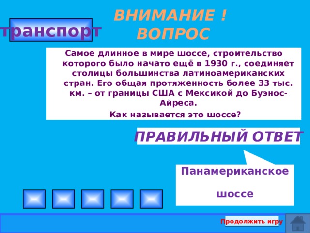 Панамериканское шоссе ВНИМАНИЕ ! ВОПРОС транспорт  Самое длинное в мире шоссе, строительство которого было начато ещё в 1930 г., соединяет столицы большинства латиноамериканских стран. Его общая протяженность более 33 тыс. км. – от границы США с Мексикой до Буэнос-Айреса.  Как называется это шоссе? Правильный ответ Продолжить игру  