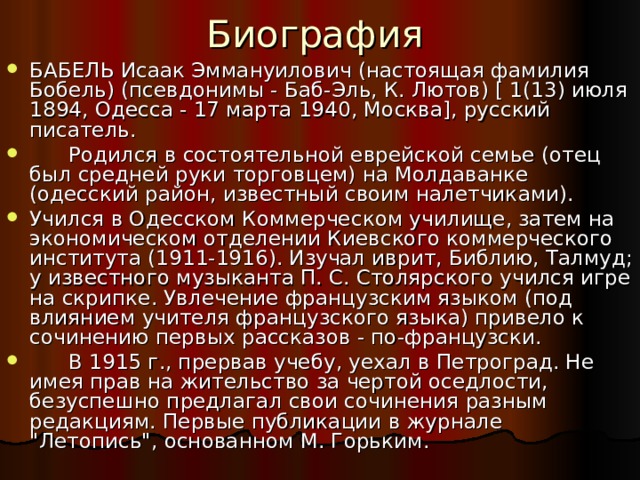 Биография БАБЕЛЬ Исаак Эммануилович (настоящая фамилия Бобель) (псевдонимы - Баб-Эль, К. Лютов) [ 1(13) июля 1894, Одесса - 17 марта 1940, Москва], русский писатель.  Родился в состоятельной еврейской семье (отец был средней руки торговцем) на Молдаванке (одесский район, известный своим налетчиками). Учился в Одесском Коммерческом училище, затем на экономическом отделении Киевского коммерческого института (1911-1916). Изучал иврит, Библию, Талмуд; у известного музыканта П. С. Столярского учился игре на скрипке. Увлечение французским языком (под влиянием учителя французского языка) привело к сочинению первых рассказов - по-французски.  В 1915 г., прервав учебу, уехал в Петроград. Не имея прав на жительство за чертой оседлости, безуспешно предлагал свои сочинения разным редакциям. Первые публикации в журнале 