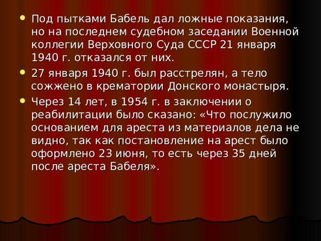 Под пытками Бабель дал ложные показания, но на последнем судебном заседании Военной коллегии Верховного Суда СССР 21 января 1940 г. отказался от них. 27 января 1940 г. был расстрелян, а тело сожжено в крематории Донского монастыря. Через 14 лет, в 1954 г. в заключении о реабилитации было сказано: «Что послужило основанием для ареста из материалов дела не видно, так как постановление на арест было оформлено 23 июня, то есть через 35 дней после ареста Бабеля». 