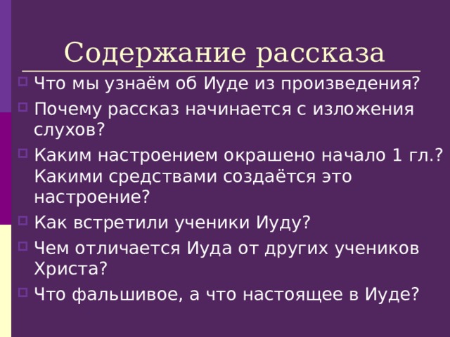 Содержание рассказа Что мы узнаём об Иуде из произведения? Почему рассказ начинается с изложения слухов? Каким настроением окрашено начало 1 гл.? Какими средствами создаётся это настроение? Как встретили ученики Иуду? Чем отличается Иуда от других учеников Христа? Что фальшивое, а что настоящее в Иуде? 