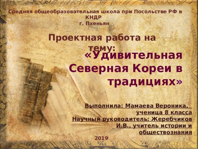  Средняя общеобразовательная школа при Посольстве РФ в КНДР г. Пхеньян Проектная работа на тему:  « Удивительная Северная Кореи в традициях » Выполнила: Мамаева Вероника, ученица 8 класса Научный руководитель: Жеребчиков И.В., учитель истории и обществознания 2019 