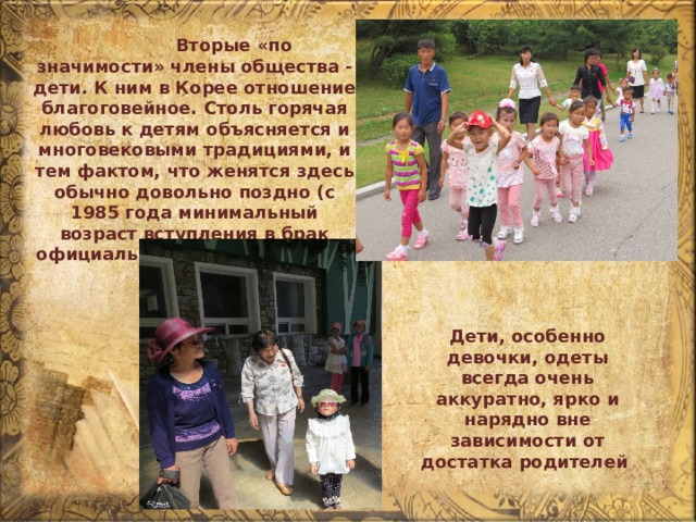  Вторые «по значимости» члены общества - дети. К ним в Корее отношение благоговейное. Столь горячая любовь к детям объясняется и многовековыми традициями, и тем фактом, что женятся здесь обычно довольно поздно (с 1985 года минимальный возраст вступления в брак официально закреплен на 24 и 22 годах). Дети, особенно девочки, одеты всегда очень аккуратно, ярко и нарядно вне зависимости от достатка родителей 