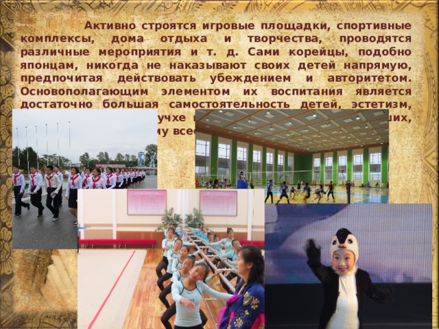  Активно строятся игровые площадки, спортивные комплексы, дома отдыха и творчества, проводятся различные мероприятия и т. д. Сами корейцы, подобно японцам, никогда не наказывают своих детей напрямую, предпочитая действовать убеждением и авторитетом. Основополагающим элементом их воспитания является достаточно большая самостоятельность детей, эстетизм, уважение к идеям чучхе и все то же почитание старших, причем по-настоящему всеобъемлющее. 