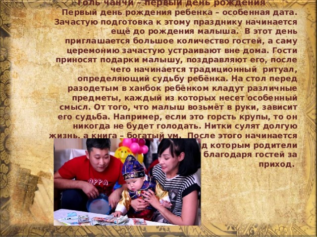 Толь чанчи – первый день рождения Первый день рождения ребенка – особенная дата. Зачастую подготовка к этому празднику начинается ещё до рождения малыша.  В этот день приглашается большое количество гостей, а саму церемонию зачастую устраивают вне дома. Гости приносят подарки малышу, поздравляют его, после чего начинается традиционный  ритуал, определяющий судьбу ребёнка. На стол перед разодетым в ханбок ребёнком кладут различные предметы, каждый из которых несет особенный смысл. От того, что малыш возьмёт в руки, зависит его судьба. Например, если это горсть крупы, то он никогда не будет голодать. Нитки сулят долгую жизнь, а книга – богатый ум.  После этого начинается традиционный банкет, перед которым родители ребёнка кланяются в пол, благодаря гостей за приход. 