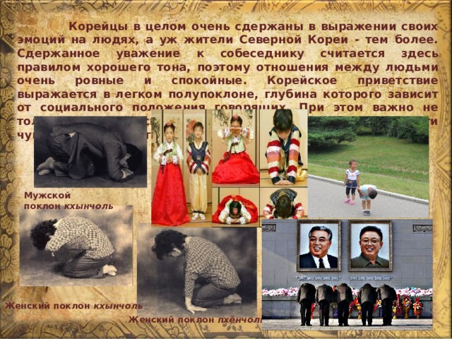  Корейцы в целом очень сдержаны в выражении своих эмоций на людях, а уж жители Северной Кореи - тем более. Сдержанное уважение к собеседнику считается здесь правилом хорошего тона, поэтому отношения между людьми очень ровные и спокойные. Корейское приветствие выражается в легком полупоклоне, глубина которого зависит от социального положения говорящих. При этом важно не только выразить свое уважение к визави, но и соблюсти чувство собственного достоинства. Мужской поклон  кхынчоль Женский поклон  кхынчоль Женский поклон  пхёнчоль 