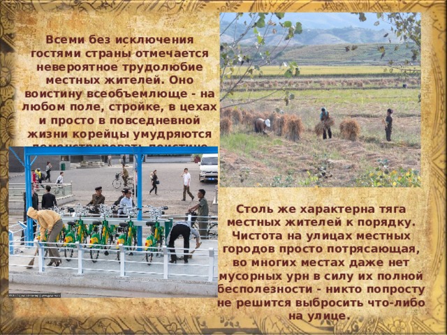 Всеми без исключения гостями страны отмечается невероятное трудолюбие местных жителей. Оно воистину всеобъемлюще - на любом поле, стройке, в цехах и просто в повседневной жизни корейцы умудряются демонстрировать поистине фантастические успехи. Столь же характерна тяга местных жителей к порядку. Чистота на улицах местных городов просто потрясающая, во многих местах даже нет мусорных урн в силу их полной бесполезности - никто попросту не решится выбросить что-либо на улице. 