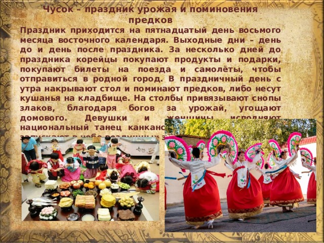 Чусок – праздник урожая и поминовения предков Праздник приходится на пятнадцатый день восьмого месяца восточного календаря. Выходные дни – день до и день после праздника. За несколько дней до праздника корейцы покупают продукты и подарки, покупают билеты на поезда и самолёты, чтобы отправиться в родной город. В праздничный день с утра накрывают стол и поминают предков, либо несут кушанья на кладбище. На столбы привязывают снопы злаков, благодаря богов за урожай, угощают домового. Девушки и женщины исполняют национальный танец канкансулле, а дети с отцами запускают в небо воздушных змеев. 
