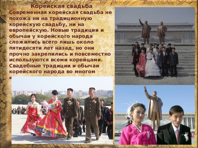 Корейская свадьба Современная корейская свадьба не похожа ни на традиционную корейскую свадьбу, ни на европейскую. Новые традиции и обычаи у корейского народа сложились всего лишь около пятидесяти лет назад, но они прочно закрепились и повсеместно используются всеми корейцами. Свадебные традиции и обычаи корейского народа во многом изменились за последние годы. 