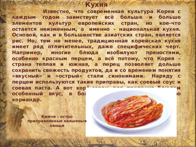 Кухня  Известно, что современная культура Кореи с каждым годом заимствует всё больше и больше элементов культур европейских стран, но кое-что остается неизменным, а  именно – национальная кухня. Основой, как и в большинстве азиатских стран, является рис. Но, тем не менее, традиционная корейская кухня имеет ряд отличительных, даже специфических черт. Например, многие блюда изобилуют пряностями, особенно красным перцем, а всё потому, что Корея – страна теплая и южная, а перец позволяет дольше сохранить свежесть продуктов, да и со временем понятия «вкусный» и «острый» стали синонимами.  Наряду с перцем используются такие приправы, как соевый соус и соевая паста. А вот корё-сарам для придания блюдам особенный вкус, в больших количествах использую кориандр. Кимчи – остро приправленные квашеные овощи 