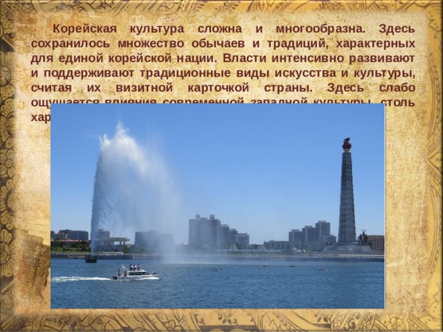  Корейская культура сложна и многообразна. Здесь сохранилось множество обычаев и традиций, характерных для единой корейской нации. Власти интенсивно развивают и поддерживают традиционные виды искусства и культуры, считая их визитной карточкой страны. Здесь слабо ощущается влияния современной западной культуры, столь характерного для Южной Кореи. 