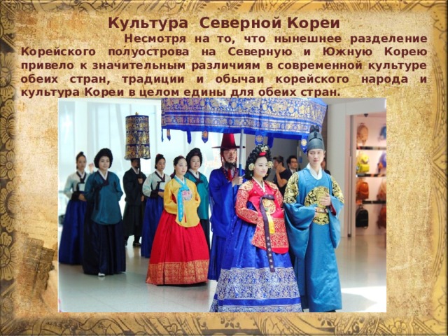 Культура Северной Кореи  Несмотря на то, что нынешнее разделение Корейского полуострова на Северную и Южную Корею привело к значительным различиям в современной культуре обеих стран, традиции и обычаи корейского народа и культура Кореи в целом едины для обеих стран. 