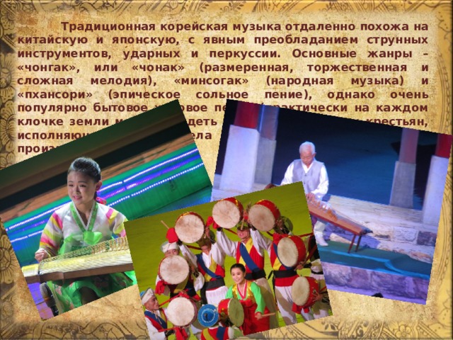  Традиционная корейская музыка отдаленно похожа на китайскую и японскую, с явным преобладанием струнных инструментов, ударных и перкуссии. Основные жанры – «чонгак», или «чонак» (размеренная, торжественная и сложная мелодия), «минсогак» (народная музыка) и «пхансори» (эпическое сольное пение), однако очень популярно бытовое хоровое пение (практически на каждом клочке земли можно увидеть группы работающих крестьян, исполняющих по ходу дела довольно сложные вокальные произведения). 