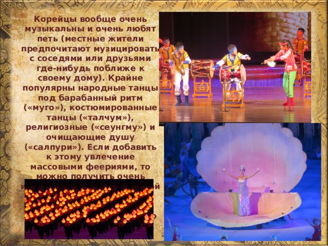 Корейцы вообще очень музыкальны и очень любят петь (местные жители предпочитают музицировать с соседями или друзьями где-нибудь поближе к своему дому). Крайне популярны народные танцы под барабанный ритм («муго»), костюмированные танцы («талчум»), религиозные («сеунгму») и очищающие душу («салпури»). Если добавить к этому увлечение массовыми феериями, то можно получить очень интересную смесь, в которой прослеживаются древнейшие традиции восточной части азиатского материка. 