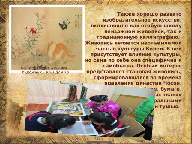 Также хорошо развито изобразительное искусство, включающее как особую школу пейзажной живописи, так и традиционную каллиграфию. Живопись является неотъемлемой частью культуры Кореи. В ней присутствует влияние культуры, но сама по себе она специфична и самобытна. Особый интерес представляет становая живопись, сформировавшаяся во времена правления династии Чосон. Рисовали на шёлке, бумаге, специальных тканях растительными, минеральными красками или тушью. Кот и бабочка. XVIII век. Художник – Ким Дон Хо 