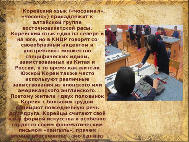  Корейский язык («чосонмал», «чосоно») принадлежит к алтайской группе восточноазиатской расы. Корейский язык един на севере и на юге, но в КНДР говорят со своеобразным акцентом и употребляют множество специфических идиом, заимствованных из Китая и России, в то время как жители Южной Кореи также часто используют различные заимствования из японского или американского английского. Поэтому жители «двух половинок Кореи» с большим трудом понимают повседневную речь друг друга. Корейцы считают свой язык формой искусства и особенно гордятся своим фонематическим письмом «хангыль», причем вполне обоснованно - это одна из немногих форм письменности, сохранившаяся в практически неизменном виде с эпохи средневековья. 