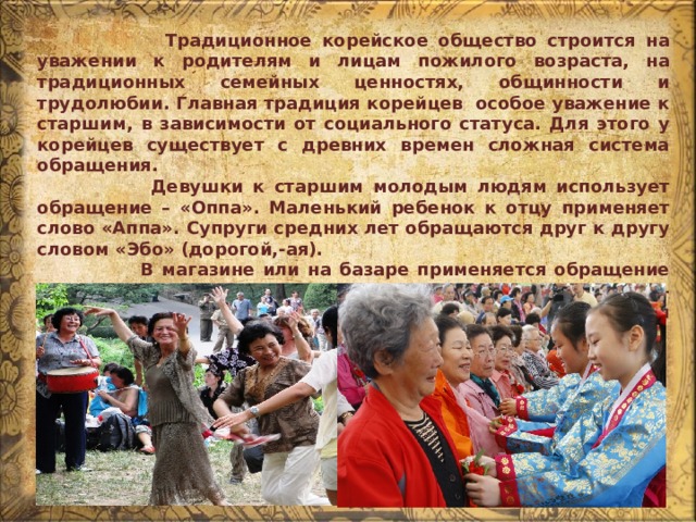  Традиционное корейское общество строится на уважении к родителям и лицам пожилого возраста, на традиционных семейных ценностях, общинности и трудолюбии. Главная традиция корейцев особое уважение к старшим, в зависимости от социального статуса. Для этого у корейцев существует с древних времен сложная система обращения.  Девушки к старшим молодым людям использует обращение – «Оппа». Маленький ребенок к отцу применяет слово «Аппа». Супруги средних лет обращаются друг к другу словом «Эбо» (дорогой,-ая).  В магазине или на базаре применяется обращение «сонним». Лучший комплимент - применение слова – «Саджан-ним» (что в переводе обозначает почтенный хозяин). 