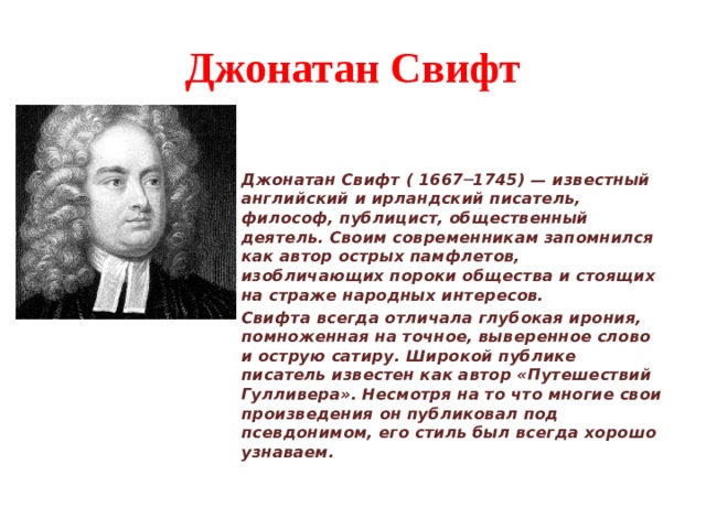 Джонатан Свифт Джонатан Свифт ( 1667─1745) — известный английский и ирландский писатель, философ, публицист, общественный деятель. Своим современникам запомнился как автор острых памфлетов, изобличающих пороки общества и стоящих на страже народных интересов. Свифта всегда отличала глубокая ирония, помноженная на точное, выверенное слово и острую сатиру. Широкой публике писатель известен как автор «Путешествий Гулливера». Несмотря на то что многие свои произведения он публиковал под псевдонимом, его стиль был всегда хорошо узнаваем. 