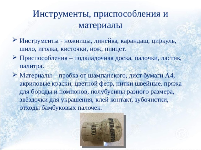 Инструменты, приспособления и материалы Инструменты - ножницы, линейка, карандаш, циркуль, шило, иголка, кисточки, нож, пинцет. Приспособления – подкладочная доска, палочки, ластик, палитра. Материалы – пробка от шампанского, лист бумаги А4, акриловые краски, цветной фетр, нитки швейные, пряжа для бороды и помпонов, полубусины разного размера, звёздочки для украшения, клей контакт, зубочистки, отходы бамбуковых палочек. 