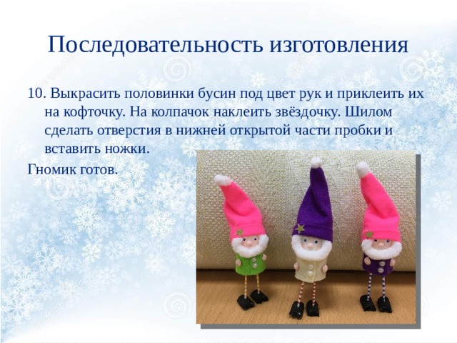 Последовательность изготовления 10. Выкрасить половинки бусин под цвет рук и приклеить их на кофточку. На колпачок наклеить звёздочку. Шилом сделать отверстия в нижней открытой части пробки и вставить ножки. Гномик готов. 