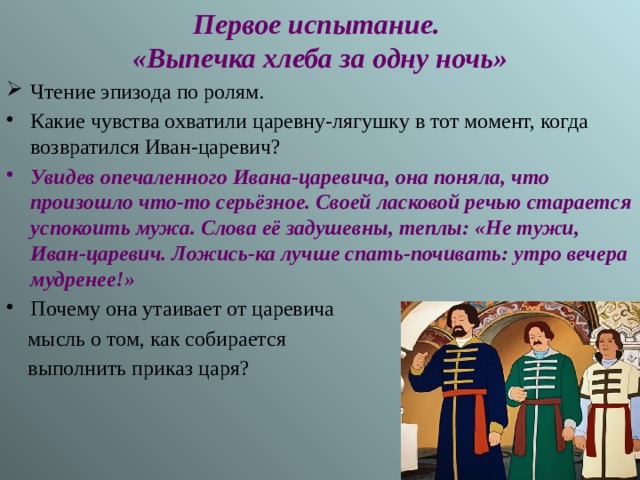 Первое испытание.  «Выпечка хлеба за одну ночь» Чтение эпизода по ролям. Какие чувства охватили царевну-лягушку в тот момент, когда возвратился Иван-царевич? Увидев опечаленного Ивана-царевича, она поняла, что произошло что-то серьёзное. Своей ласковой речью старается успокоить мужа. Слова её задушевны, теплы: «Не тужи, Иван-царевич. Ложись-ка лучше спать-почивать: утро вечера мудренее!» Почему она утаивает от царевича  мысль о том, как собирается  выполнить приказ царя? 