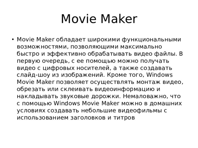 Movie Maker Movie Maker обладает широкими функциональными возможностями, позволяющими максимально быстро и эффективно обрабатывать видео файлы. В первую очередь, с ее помощью можно получать видео с цифровых носителей, а также создавать слайд-шоу из изображений. Кроме того, Windows Movie Maker позволяет осуществлять монтаж видео, обрезать или склеивать видеоинформацию и накладывать звуковые дорожки. Немаловажно, что с помощью Windows Movie Maker можно в домашних условиях создавать небольшие видеофильмы с использованием заголовков и титров 