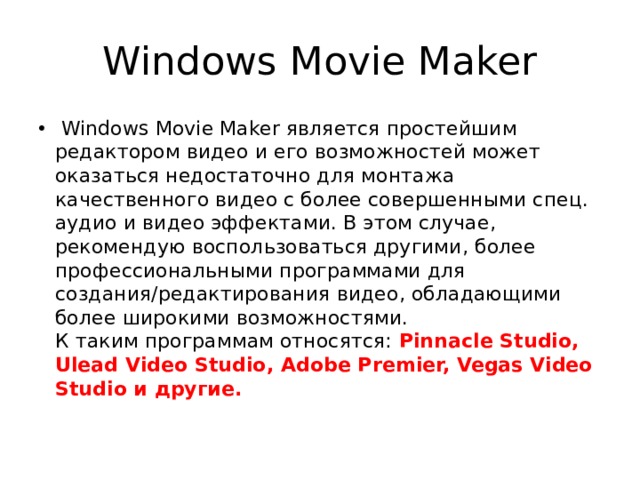 Windows Movie Maker  Windows Movie Maker является простейшим редактором видео и его возможностей может оказаться недостаточно для монтажа качественного видео с более совершенными спец. аудио и видео эффектами. В этом случае, рекомендую воспользоваться другими, более профессиональными программами для создания/редактирования видео, обладающими более широкими возможностями. К таким программам относятся: Pinnacle Studio, Ulead Video Studio, Adobe Premier, Vegas Video Studio и другие.   