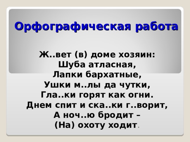 Орфографическая работа   Ж..вет (в) доме хозяин: Шуба атласная, Лапки бархатные, Ушки м..лы да чутки, Гла..ки горят как огни. Днем спит и ска..ки г..ворит, А ноч..ю бродит – (На) охоту ходит . 
