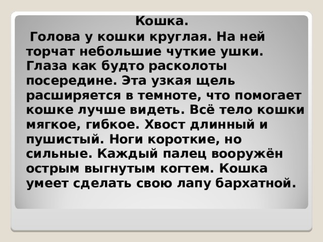 Кошка.  Голова у кошки круглая. На ней торчат небольшие чуткие ушки. Глаза как будто расколоты посередине. Эта узкая щель расширяется в темноте, что помогает кошке лучше видеть. Всё тело кошки мягкое, гибкое. Хвост длинный и пушистый. Ноги короткие, но сильные. Каждый палец вооружён острым выгнутым когтем. Кошка умеет сделать свою лапу бархатной. 